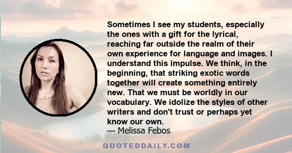 Sometimes I see my students, especially the ones with a gift for the lyrical, reaching far outside the realm of their own experience for language and images. I understand this impulse. We think, in the beginning, that