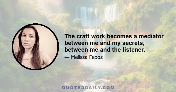 The craft work becomes a mediator between me and my secrets, between me and the listener.