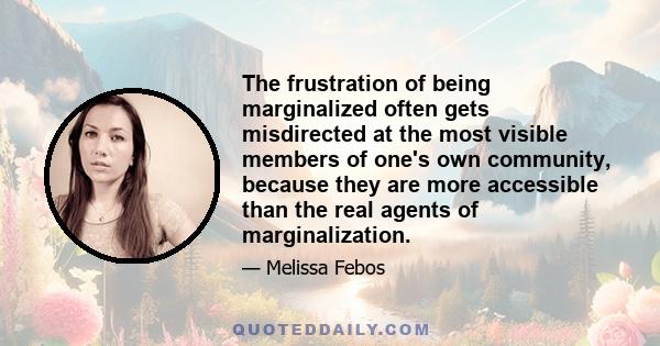 The frustration of being marginalized often gets misdirected at the most visible members of one's own community, because they are more accessible than the real agents of marginalization.