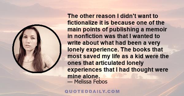 The other reason I didn't want to fictionalize it is because one of the main points of publishing a memoir in nonfiction was that I wanted to write about what had been a very lonely experience. The books that most saved 