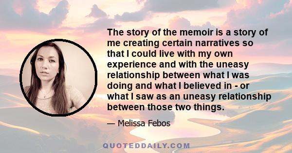 The story of the memoir is a story of me creating certain narratives so that I could live with my own experience and with the uneasy relationship between what I was doing and what I believed in - or what I saw as an