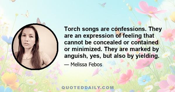 Torch songs are confessions. They are an expression of feeling that cannot be concealed or contained or minimized. They are marked by anguish, yes, but also by yielding.