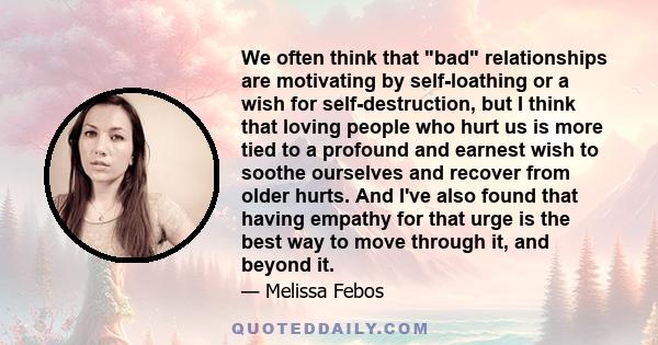 We often think that bad relationships are motivating by self-loathing or a wish for self-destruction, but I think that loving people who hurt us is more tied to a profound and earnest wish to soothe ourselves and