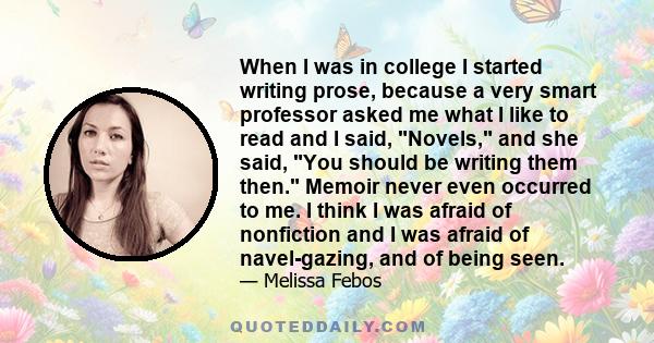 When I was in college I started writing prose, because a very smart professor asked me what I like to read and I said, Novels, and she said, You should be writing them then. Memoir never even occurred to me. I think I