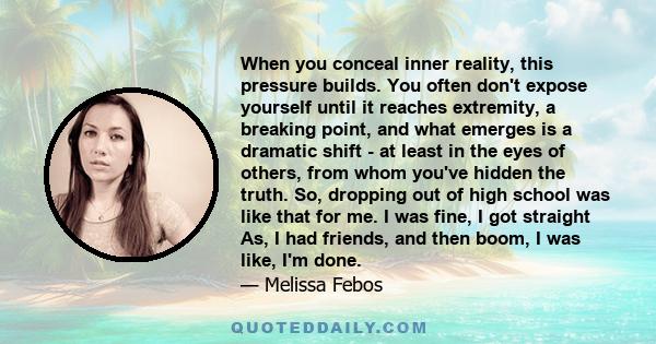 When you conceal inner reality, this pressure builds. You often don't expose yourself until it reaches extremity, a breaking point, and what emerges is a dramatic shift - at least in the eyes of others, from whom you've 