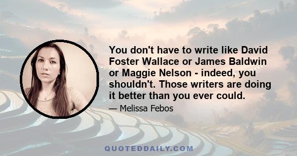 You don't have to write like David Foster Wallace or James Baldwin or Maggie Nelson - indeed, you shouldn't. Those writers are doing it better than you ever could.