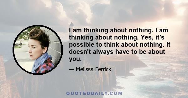 I am thinking about nothing. I am thinking about nothing. Yes, it's possible to think about nothing. It doesn't always have to be about you.