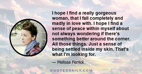 I hope I find a really gorgeous woman, that I fall completely and madly in love with. I hope I find a sense of peace within myself about not always wondering if there's something better around the corner. All those