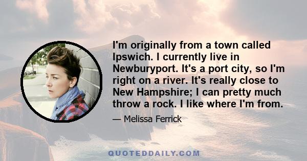 I'm originally from a town called Ipswich. I currently live in Newburyport. It's a port city, so I'm right on a river. It's really close to New Hampshire; I can pretty much throw a rock. I like where I'm from.