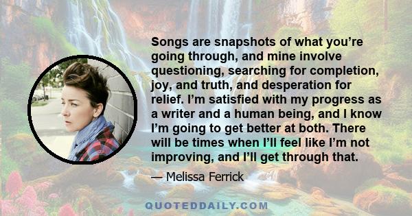 Songs are snapshots of what you’re going through, and mine involve questioning, searching for completion, joy, and truth, and desperation for relief. I’m satisfied with my progress as a writer and a human being, and I