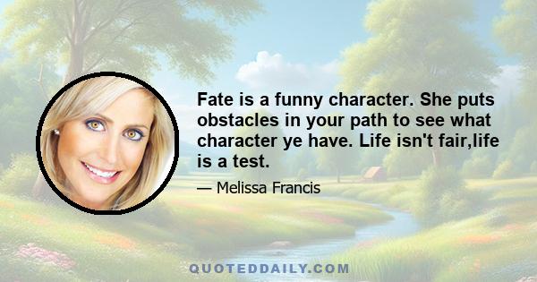 Fate is a funny character. She puts obstacles in your path to see what character ye have. Life isn't fair,life is a test.