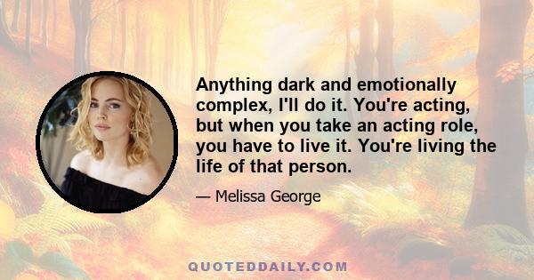 Anything dark and emotionally complex, I'll do it. You're acting, but when you take an acting role, you have to live it. You're living the life of that person.