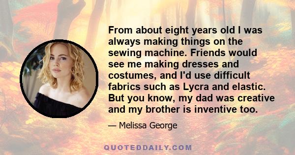 From about eight years old I was always making things on the sewing machine. Friends would see me making dresses and costumes, and I'd use difficult fabrics such as Lycra and elastic. But you know, my dad was creative