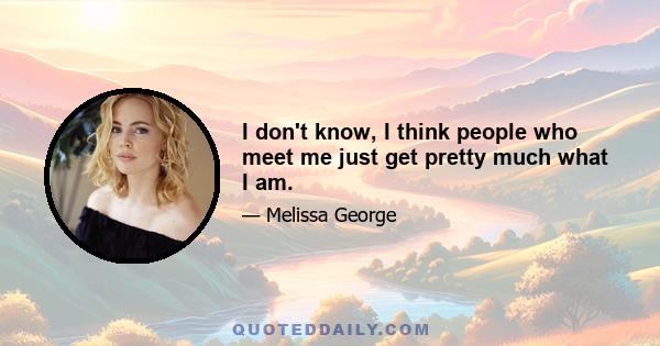 I don't know, I think people who meet me just get pretty much what I am.