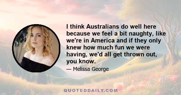 I think Australians do well here because we feel a bit naughty, like we're in America and if they only knew how much fun we were having, we'd all get thrown out, you know.