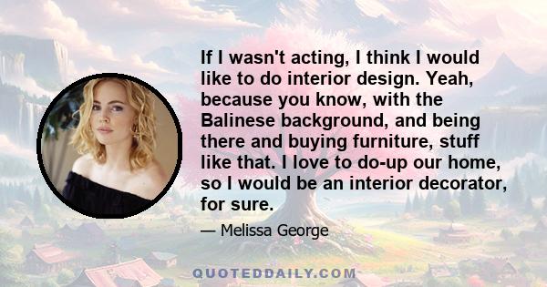 If I wasn't acting, I think I would like to do interior design. Yeah, because you know, with the Balinese background, and being there and buying furniture, stuff like that. I love to do-up our home, so I would be an