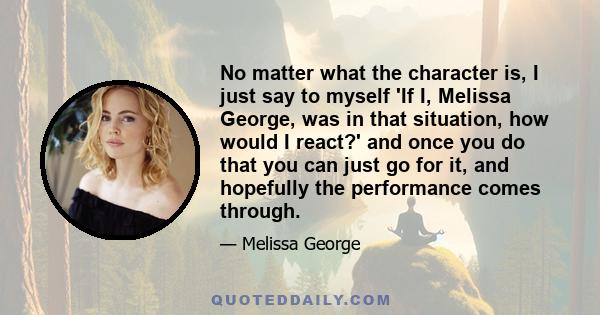 No matter what the character is, I just say to myself 'If I, Melissa George, was in that situation, how would I react?' and once you do that you can just go for it, and hopefully the performance comes through.