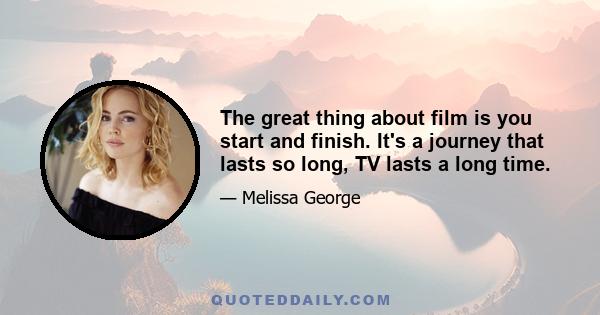 The great thing about film is you start and finish. It's a journey that lasts so long, TV lasts a long time.