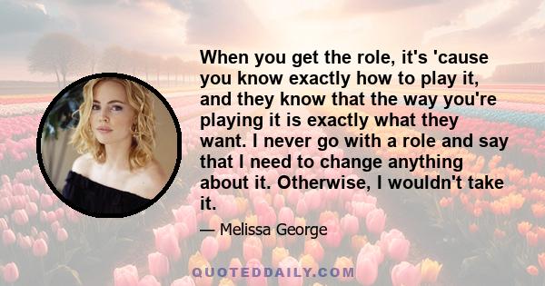 When you get the role, it's 'cause you know exactly how to play it, and they know that the way you're playing it is exactly what they want. I never go with a role and say that I need to change anything about it.