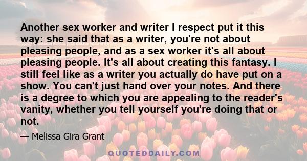 Another sex worker and writer I respect put it this way: she said that as a writer, you're not about pleasing people, and as a sex worker it's all about pleasing people. It's all about creating this fantasy. I still