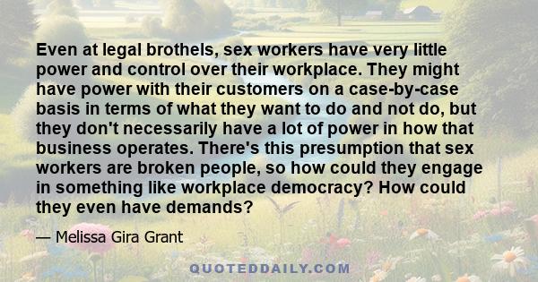 Even at legal brothels, sex workers have very little power and control over their workplace. They might have power with their customers on a case-by-case basis in terms of what they want to do and not do, but they don't 