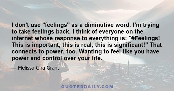 I don't use feelings as a diminutive word. I'm trying to take feelings back. I think of everyone on the internet whose response to everything is: #Feelings! This is important, this is real, this is significant! That