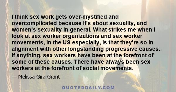 I think sex work gets over-mystified and overcomplicated because it's about sexuality, and women's sexuality in general. What strikes me when I look at sex worker organizations and sex worker movements, in the US