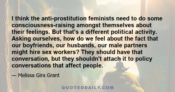 I think the anti-prostitution feminists need to do some consciousness-raising amongst themselves about their feelings. But that's a different political activity. Asking ourselves, how do we feel about the fact that our