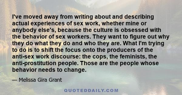 I've moved away from writing about and describing actual experiences of sex work, whether mine or anybody else's, because the culture is obsessed with the behavior of sex workers. They want to figure out why they do