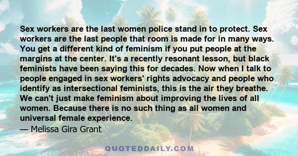 Sex workers are the last women police stand in to protect. Sex workers are the last people that room is made for in many ways. You get a different kind of feminism if you put people at the margins at the center. It's a