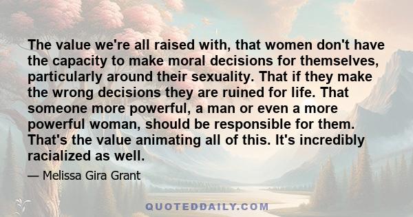 The value we're all raised with, that women don't have the capacity to make moral decisions for themselves, particularly around their sexuality. That if they make the wrong decisions they are ruined for life. That