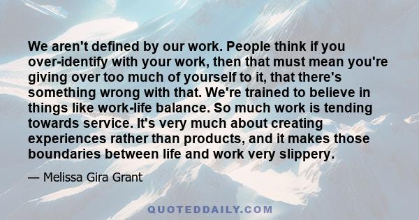 We aren't defined by our work. People think if you over-identify with your work, then that must mean you're giving over too much of yourself to it, that there's something wrong with that. We're trained to believe in