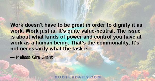 Work doesn't have to be great in order to dignify it as work. Work just is. It's quite value-neutral. The issue is about what kinds of power and control you have at work as a human being. That's the commonality. It's