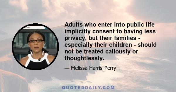 Adults who enter into public life implicitly consent to having less privacy, but their families - especially their children - should not be treated callously or thoughtlessly.