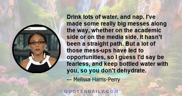 Drink lots of water, and nap. I've made some really big messes along the way, whether on the academic side or on the media side. It hasn't been a straight path. But a lot of those mess-ups have led to opportunities, so