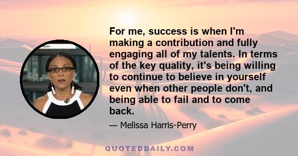 For me, success is when I'm making a contribution and fully engaging all of my talents. In terms of the key quality, it's being willing to continue to believe in yourself even when other people don't, and being able to