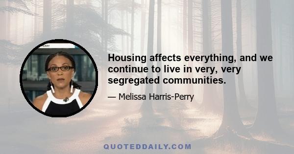 Housing affects everything, and we continue to live in very, very segregated communities.