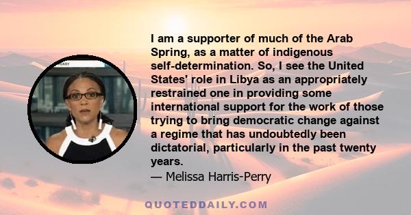 I am a supporter of much of the Arab Spring, as a matter of indigenous self-determination. So, I see the United States' role in Libya as an appropriately restrained one in providing some international support for the