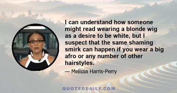 I can understand how someone might read wearing a blonde wig as a desire to be white, but I suspect that the same shaming smirk can happen if you wear a big afro or any number of other hairstyles.