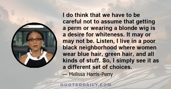 I do think that we have to be careful not to assume that getting a perm or wearing a blonde wig is a desire for whiteness. It may or may not be. Listen, I live in a poor black neighborhood where women wear blue hair,