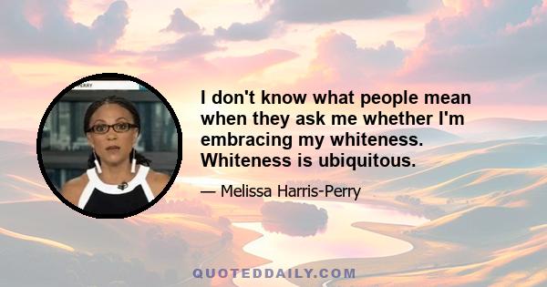 I don't know what people mean when they ask me whether I'm embracing my whiteness. Whiteness is ubiquitous.