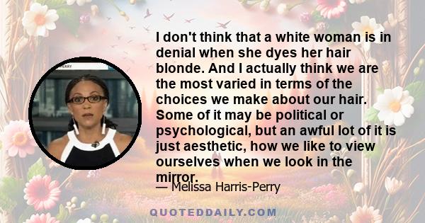 I don't think that a white woman is in denial when she dyes her hair blonde. And I actually think we are the most varied in terms of the choices we make about our hair. Some of it may be political or psychological, but