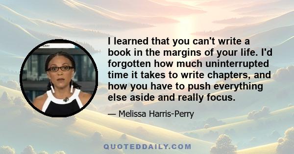 I learned that you can't write a book in the margins of your life. I'd forgotten how much uninterrupted time it takes to write chapters, and how you have to push everything else aside and really focus.