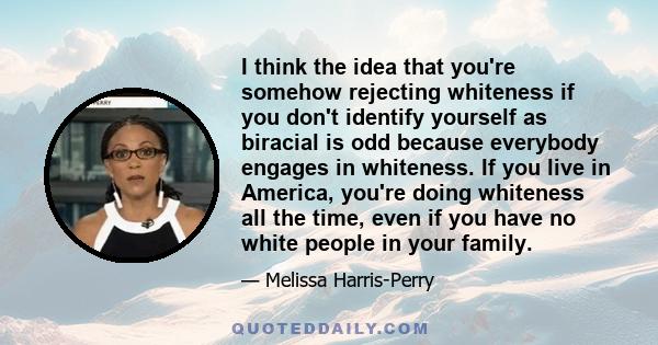 I think the idea that you're somehow rejecting whiteness if you don't identify yourself as biracial is odd because everybody engages in whiteness. If you live in America, you're doing whiteness all the time, even if you 