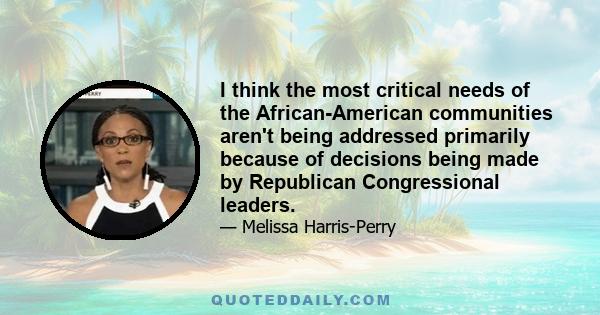 I think the most critical needs of the African-American communities aren't being addressed primarily because of decisions being made by Republican Congressional leaders.