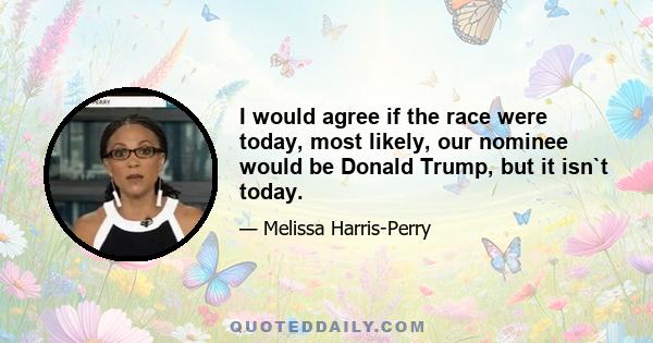 I would agree if the race were today, most likely, our nominee would be Donald Trump, but it isn`t today.