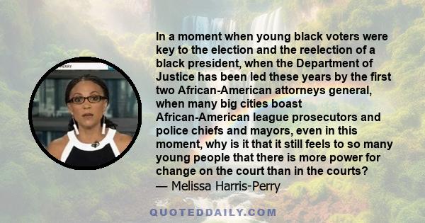 In a moment when young black voters were key to the election and the reelection of a black president, when the Department of Justice has been led these years by the first two African-American attorneys general, when