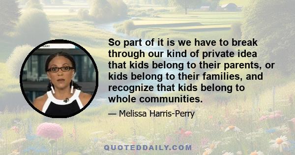 So part of it is we have to break through our kind of private idea that kids belong to their parents, or kids belong to their families, and recognize that kids belong to whole communities.