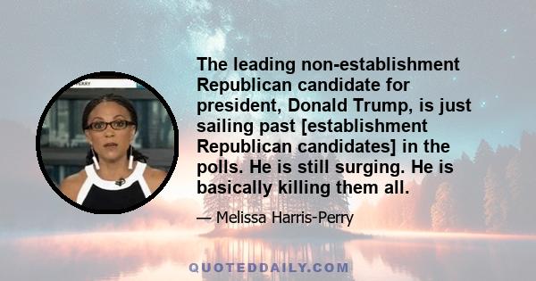 The leading non-establishment Republican candidate for president, Donald Trump, is just sailing past [establishment Republican candidates] in the polls. He is still surging. He is basically killing them all.