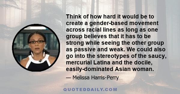 Think of how hard it would be to create a gender-based movement across racial lines as long as one group believes that it has to be strong while seeing the other group as passive and weak. We could also go into the